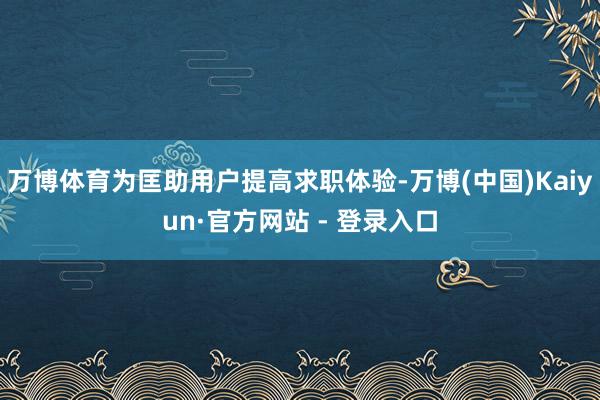 万博体育为匡助用户提高求职体验-万博(中国)Kaiyun·官方网站 - 登录入口