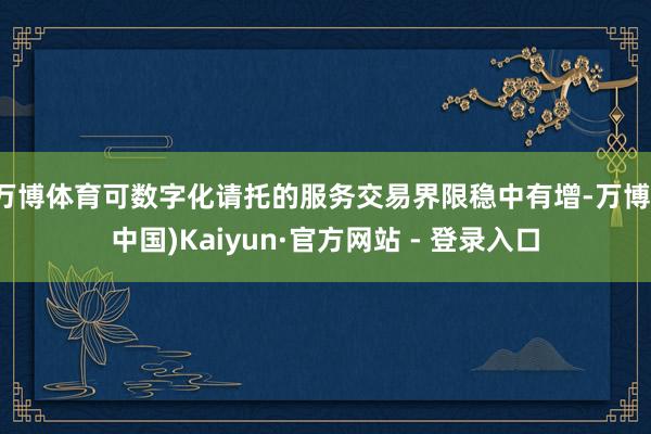 万博体育可数字化请托的服务交易界限稳中有增-万博(中国)Kaiyun·官方网站 - 登录入口