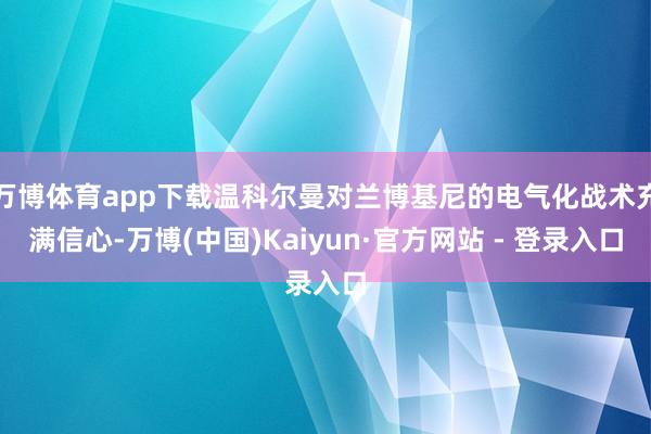 万博体育app下载温科尔曼对兰博基尼的电气化战术充满信心-万博(中国)Kaiyun·官方网站 - 登录入口