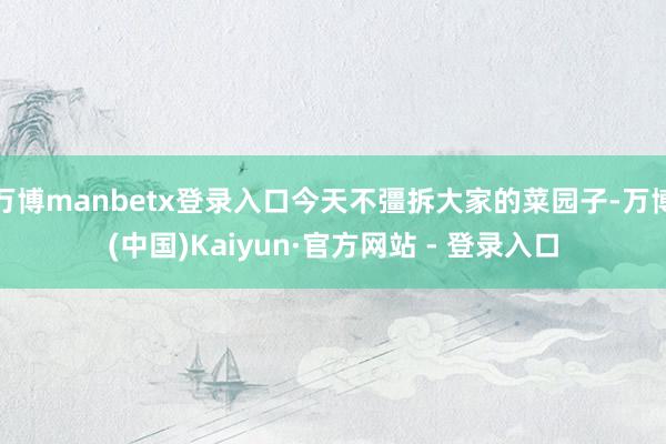 万博manbetx登录入口今天不彊拆大家的菜园子-万博(中国)Kaiyun·官方网站 - 登录入口