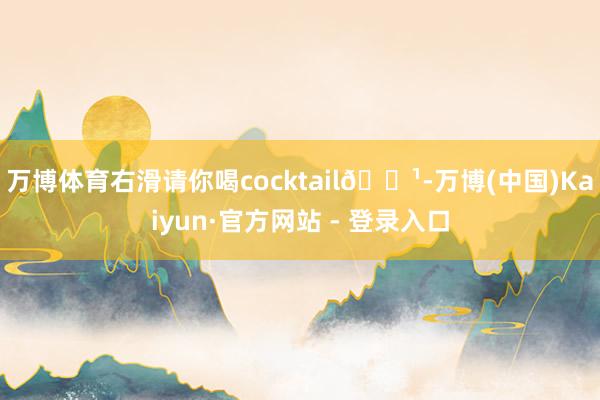 万博体育右滑请你喝cocktail🍹-万博(中国)Kaiyun·官方网站 - 登录入口
