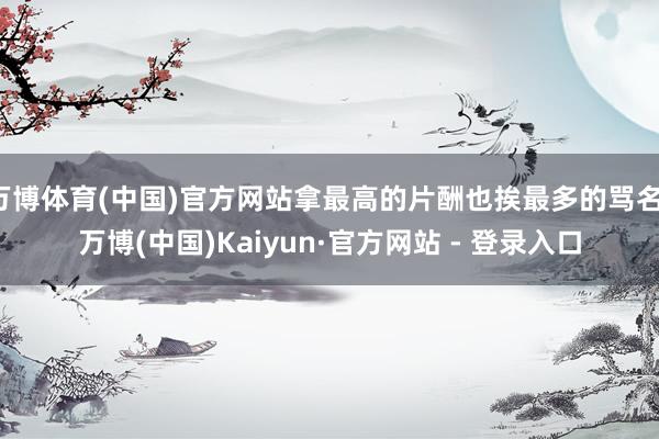 万博体育(中国)官方网站拿最高的片酬也挨最多的骂名-万博(中国)Kaiyun·官方网站 - 登录入口