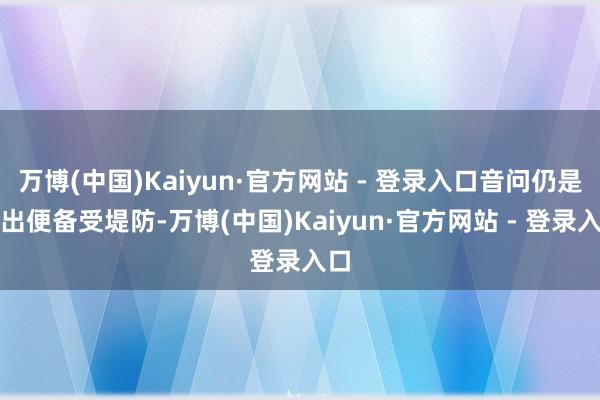 万博(中国)Kaiyun·官方网站 - 登录入口音问仍是传出便备受堤防-万博(中国)Kaiyun·官方网站 - 登录入口