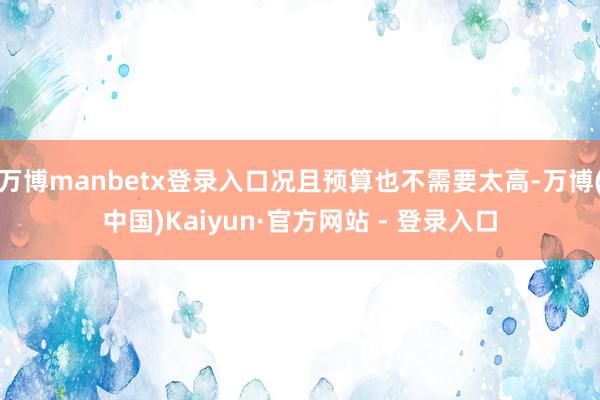 万博manbetx登录入口况且预算也不需要太高-万博(中国)Kaiyun·官方网站 - 登录入口