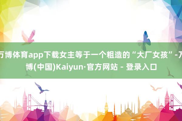 万博体育app下载女主等于一个粗造的“大厂女孩”-万博(中国)Kaiyun·官方网站 - 登录入口