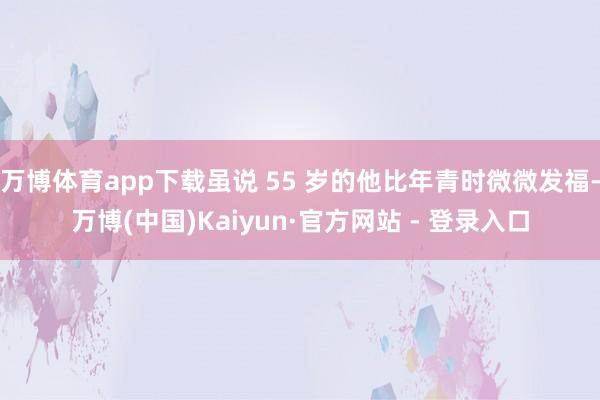 万博体育app下载虽说 55 岁的他比年青时微微发福-万博(中国)Kaiyun·官方网站 - 登录入口