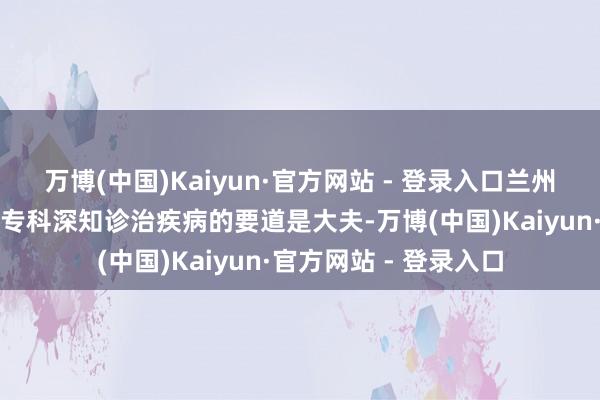 万博(中国)Kaiyun·官方网站 - 登录入口兰州脑康中病院精神心理专科深知诊治疾病的要道是大夫-万博(中国)Kaiyun·官方网站 - 登录入口