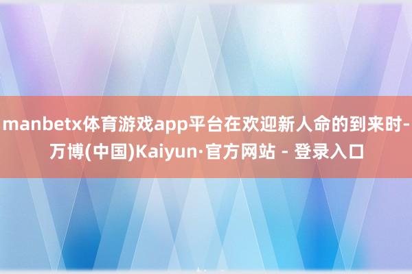 manbetx体育游戏app平台在欢迎新人命的到来时-万博(中国)Kaiyun·官方网站 - 登录入口