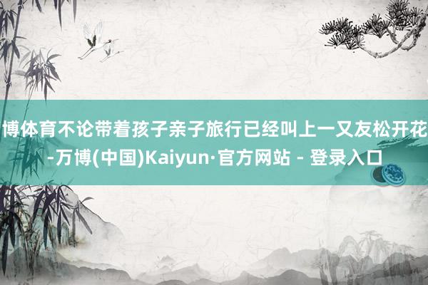 万博体育不论带着孩子亲子旅行已经叫上一又友松开花样-万博(中国)Kaiyun·官方网站 - 登录入口