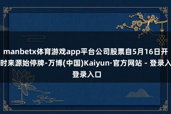 manbetx体育游戏app平台公司股票自5月16日开市时来源始停牌-万博(中国)Kaiyun·官方网站 - 登录入口