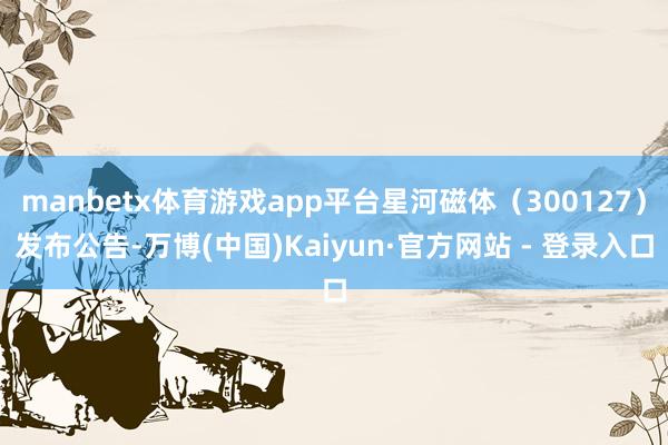 manbetx体育游戏app平台星河磁体（300127）发布公告-万博(中国)Kaiyun·官方网站 - 登录入口