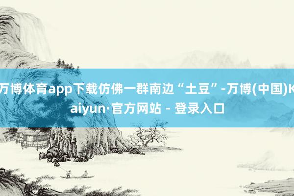 万博体育app下载仿佛一群南边“土豆”-万博(中国)Kaiyun·官方网站 - 登录入口
