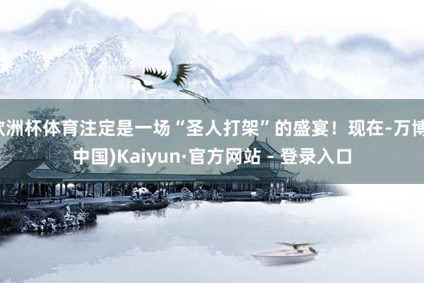 欧洲杯体育注定是一场“圣人打架”的盛宴！现在-万博(中国)Kaiyun·官方网站 - 登录入口