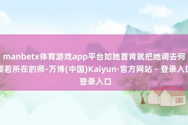 manbetx体育游戏app平台如她首肯就把她调去何渠若所在的师-万博(中国)Kaiyun·官方网站 - 登录入口