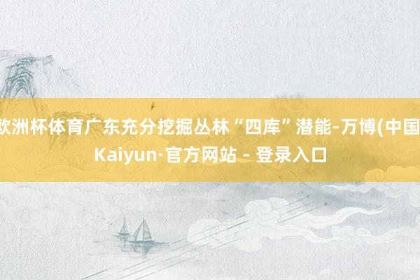 欧洲杯体育广东充分挖掘丛林“四库”潜能-万博(中国)Kaiyun·官方网站 - 登录入口
