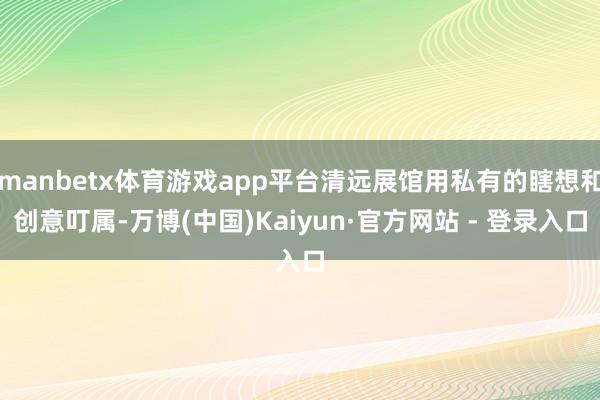 manbetx体育游戏app平台清远展馆用私有的瞎想和创意叮属-万博(中国)Kaiyun·官方网站 - 登录入口