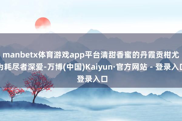 manbetx体育游戏app平台清甜香蜜的丹霞贡柑尤为耗尽者深爱-万博(中国)Kaiyun·官方网站 - 登录入口