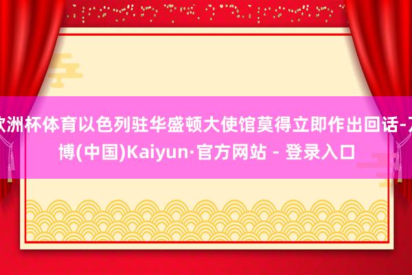 欧洲杯体育以色列驻华盛顿大使馆莫得立即作出回话-万博(中国)Kaiyun·官方网站 - 登录入口