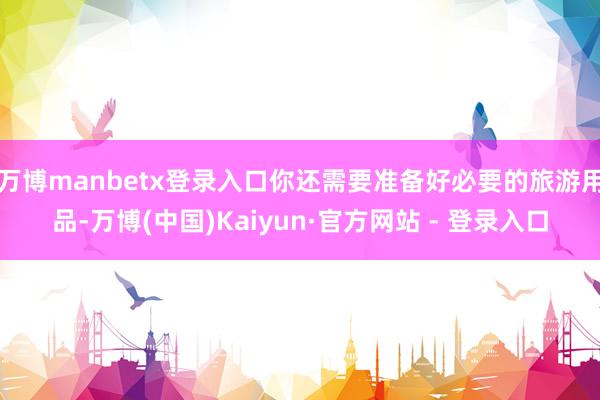 万博manbetx登录入口你还需要准备好必要的旅游用品-万博(中国)Kaiyun·官方网站 - 登录入口