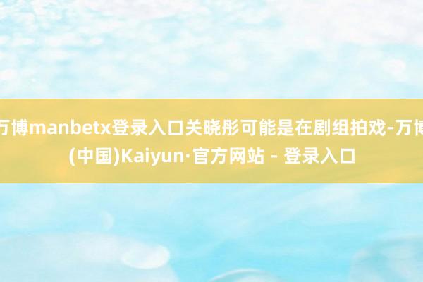 万博manbetx登录入口关晓彤可能是在剧组拍戏-万博(中国)Kaiyun·官方网站 - 登录入口