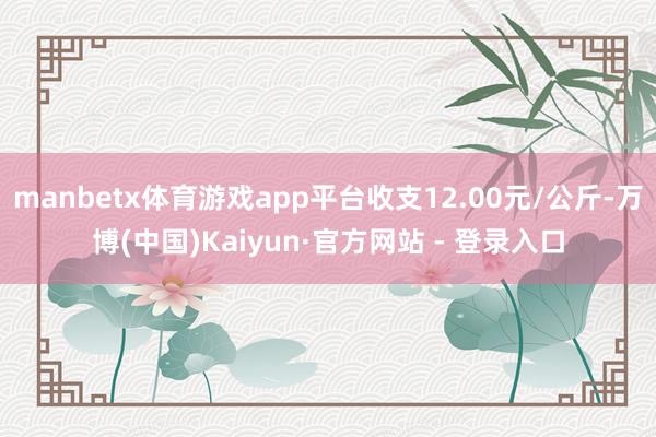 manbetx体育游戏app平台收支12.00元/公斤-万博(中国)Kaiyun·官方网站 - 登录入口