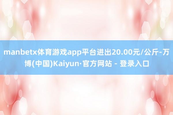 manbetx体育游戏app平台进出20.00元/公斤-万博(中国)Kaiyun·官方网站 - 登录入口