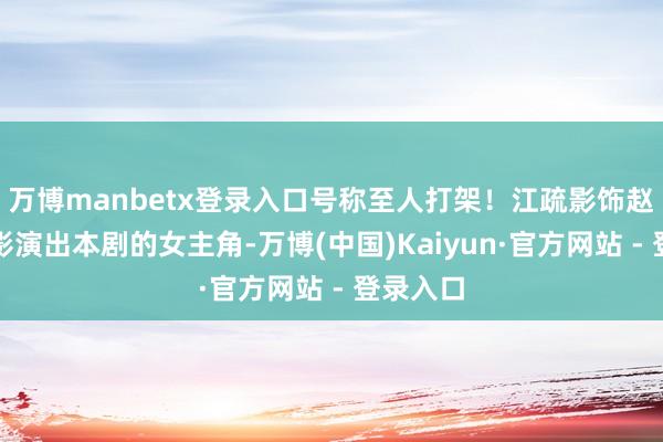 万博manbetx登录入口号称至人打架！江疏影饰赵玫江疏影演出本剧的女主角-万博(中国)Kaiyun·官方网站 - 登录入口