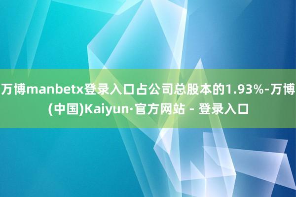 万博manbetx登录入口占公司总股本的1.93%-万博(中国)Kaiyun·官方网站 - 登录入口