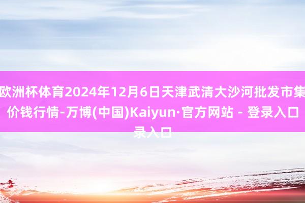 欧洲杯体育2024年12月6日天津武清大沙河批发市集价钱行情-万博(中国)Kaiyun·官方网站 - 登录入口