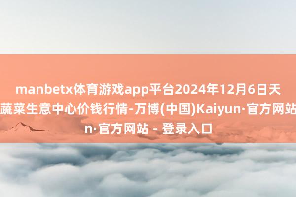 manbetx体育游戏app平台2024年12月6日天津市金钟河蔬菜生意中心价钱行情-万博(中国)Kaiyun·官方网站 - 登录入口