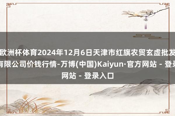 欧洲杯体育2024年12月6日天津市红旗农贸玄虚批发市集有限公司价钱行情-万博(中国)Kaiyun·官方网站 - 登录入口