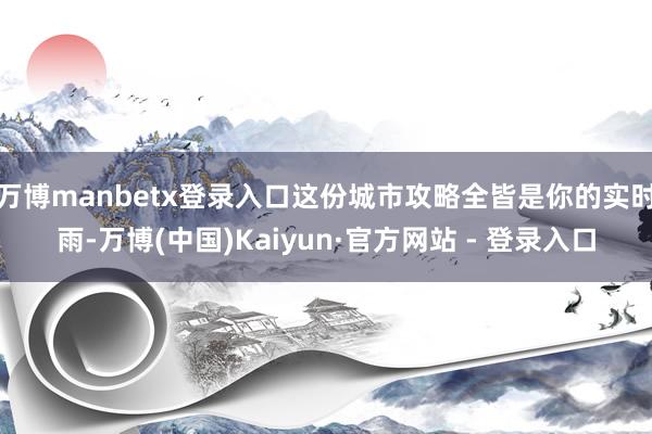 万博manbetx登录入口这份城市攻略全皆是你的实时雨-万博(中国)Kaiyun·官方网站 - 登录入口