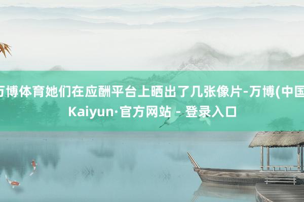 万博体育她们在应酬平台上晒出了几张像片-万博(中国)Kaiyun·官方网站 - 登录入口