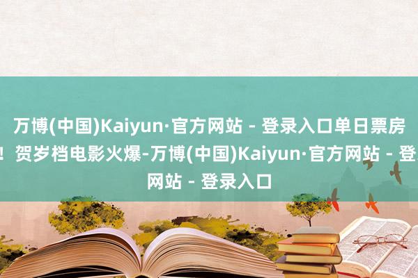 万博(中国)Kaiyun·官方网站 - 登录入口单日票房2.3亿！贺岁档电影火爆-万博(中国)Kaiyun·官方网站 - 登录入口
