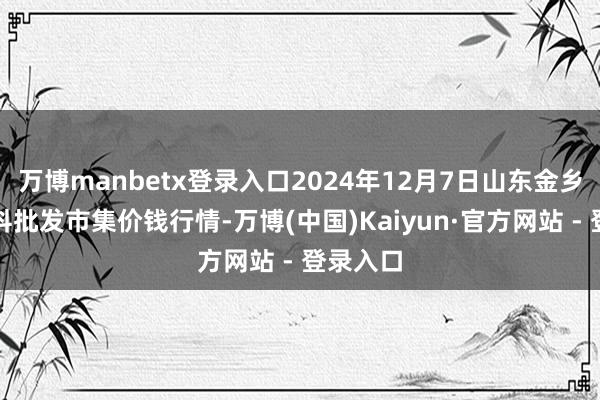 万博manbetx登录入口2024年12月7日山东金乡大蒜专科批发市集价钱行情-万博(中国)Kaiyun·官方网站 - 登录入口