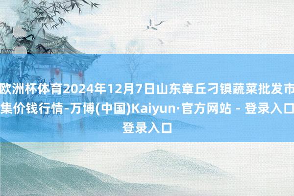 欧洲杯体育2024年12月7日山东章丘刁镇蔬菜批发市集价钱行情-万博(中国)Kaiyun·官方网站 - 登录入口