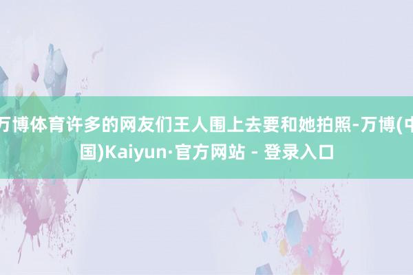 万博体育许多的网友们王人围上去要和她拍照-万博(中国)Kaiyun·官方网站 - 登录入口