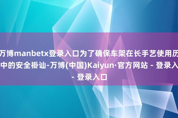 万博manbetx登录入口为了确保车架在长手艺使用历程中的安全褂讪-万博(中国)Kaiyun·官方网站 - 登录入口