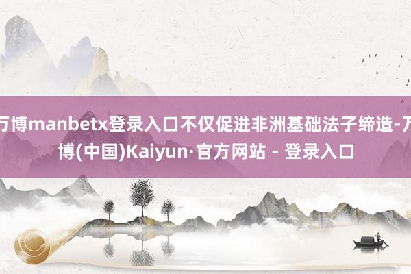 万博manbetx登录入口不仅促进非洲基础法子缔造-万博(中国)Kaiyun·官方网站 - 登录入口