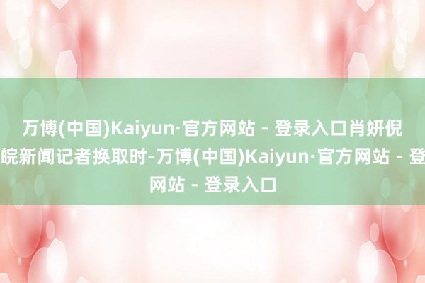 万博(中国)Kaiyun·官方网站 - 登录入口肖妍倪在与大皖新闻记者换取时-万博(中国)Kaiyun·官方网站 - 登录入口