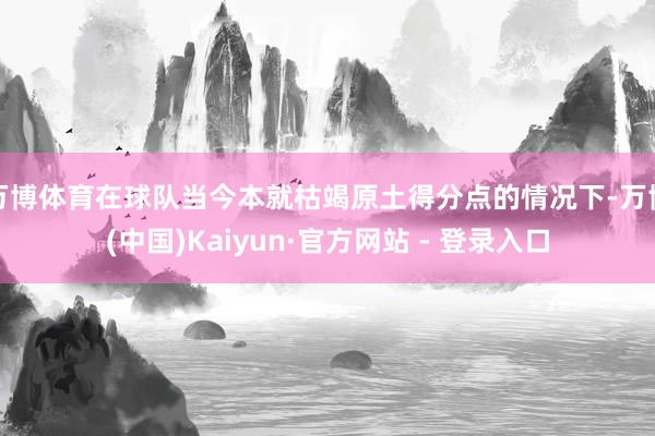 万博体育在球队当今本就枯竭原土得分点的情况下-万博(中国)Kaiyun·官方网站 - 登录入口