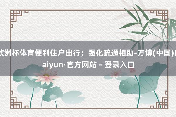 欧洲杯体育便利住户出行；强化疏通相助-万博(中国)Kaiyun·官方网站 - 登录入口