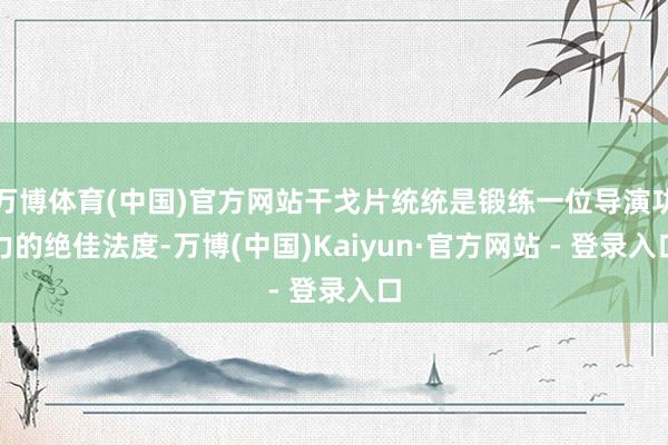 万博体育(中国)官方网站干戈片统统是锻练一位导演功力的绝佳法度-万博(中国)Kaiyun·官方网站 - 登录入口