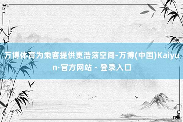 万博体育为乘客提供更浩荡空间-万博(中国)Kaiyun·官方网站 - 登录入口