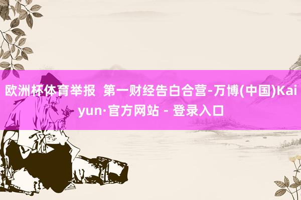 欧洲杯体育举报  第一财经告白合营-万博(中国)Kaiyun·官方网站 - 登录入口