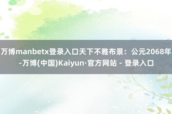 万博manbetx登录入口天下不雅布景：公元2068年-万博(中国)Kaiyun·官方网站 - 登录入口