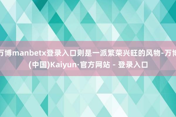 万博manbetx登录入口则是一派繁荣兴旺的风物-万博(中国)Kaiyun·官方网站 - 登录入口