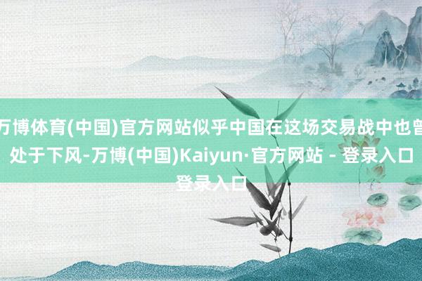 万博体育(中国)官方网站似乎中国在这场交易战中也曾处于下风-万博(中国)Kaiyun·官方网站 - 登录入口