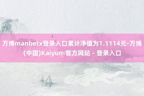 万博manbetx登录入口累计净值为1.1114元-万博(中国)Kaiyun·官方网站 - 登录入口