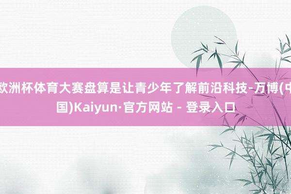 欧洲杯体育大赛盘算是让青少年了解前沿科技-万博(中国)Kaiyun·官方网站 - 登录入口